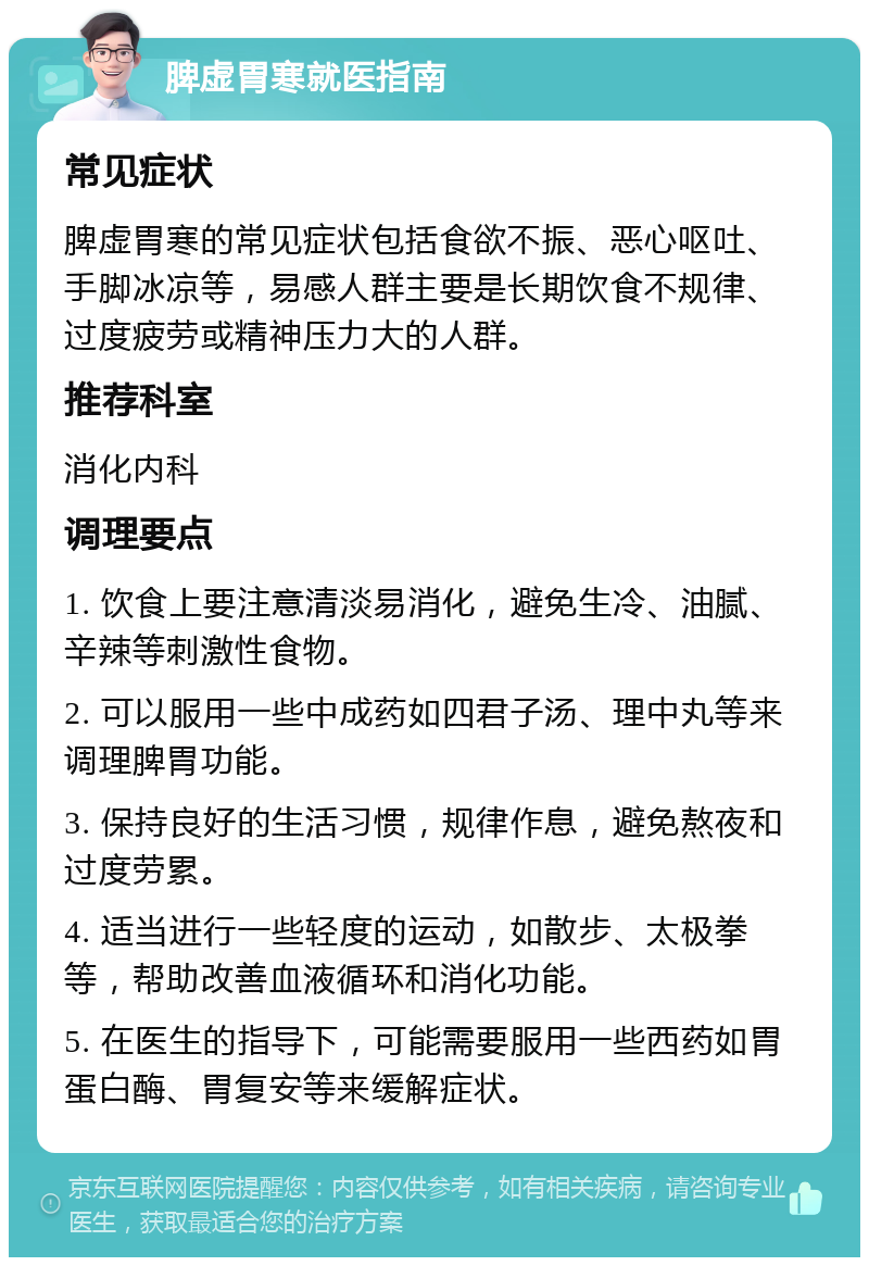 脾虚胃寒就医指南 常见症状 脾虚胃寒的常见症状包括食欲不振、恶心呕吐、手脚冰凉等，易感人群主要是长期饮食不规律、过度疲劳或精神压力大的人群。 推荐科室 消化内科 调理要点 1. 饮食上要注意清淡易消化，避免生冷、油腻、辛辣等刺激性食物。 2. 可以服用一些中成药如四君子汤、理中丸等来调理脾胃功能。 3. 保持良好的生活习惯，规律作息，避免熬夜和过度劳累。 4. 适当进行一些轻度的运动，如散步、太极拳等，帮助改善血液循环和消化功能。 5. 在医生的指导下，可能需要服用一些西药如胃蛋白酶、胃复安等来缓解症状。