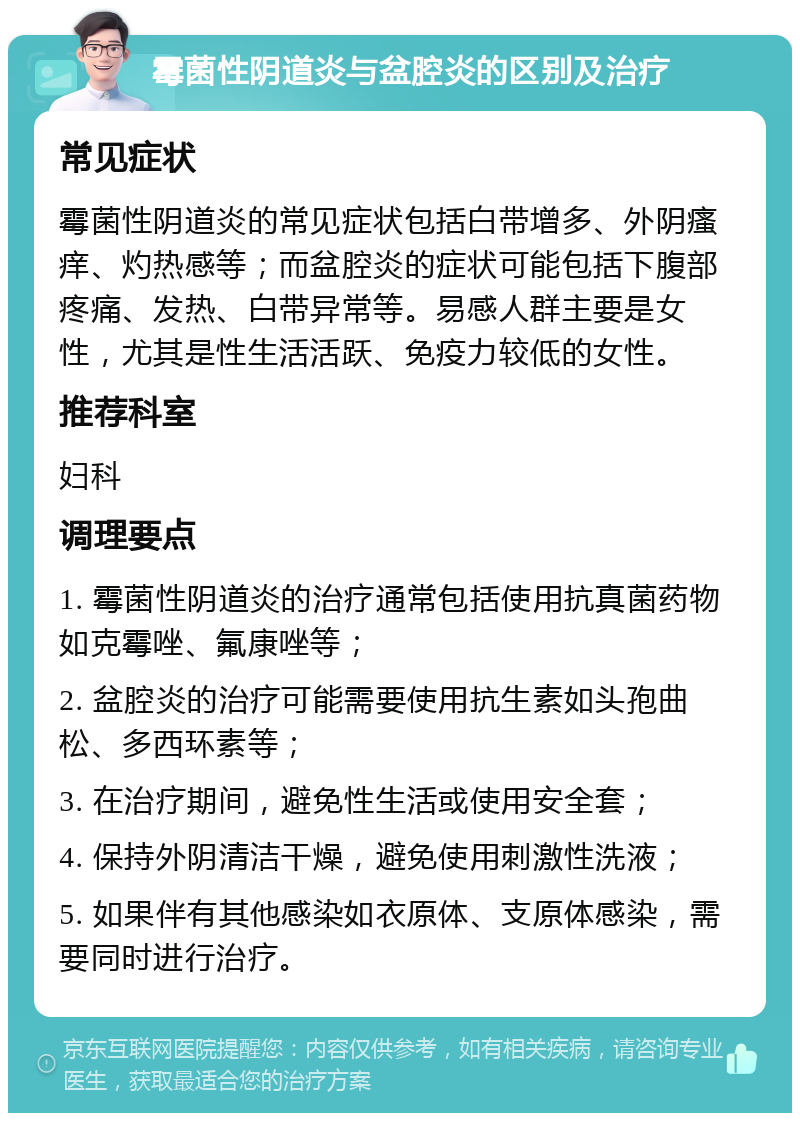 霉菌性阴道炎与盆腔炎的区别及治疗 常见症状 霉菌性阴道炎的常见症状包括白带增多、外阴瘙痒、灼热感等；而盆腔炎的症状可能包括下腹部疼痛、发热、白带异常等。易感人群主要是女性，尤其是性生活活跃、免疫力较低的女性。 推荐科室 妇科 调理要点 1. 霉菌性阴道炎的治疗通常包括使用抗真菌药物如克霉唑、氟康唑等； 2. 盆腔炎的治疗可能需要使用抗生素如头孢曲松、多西环素等； 3. 在治疗期间，避免性生活或使用安全套； 4. 保持外阴清洁干燥，避免使用刺激性洗液； 5. 如果伴有其他感染如衣原体、支原体感染，需要同时进行治疗。