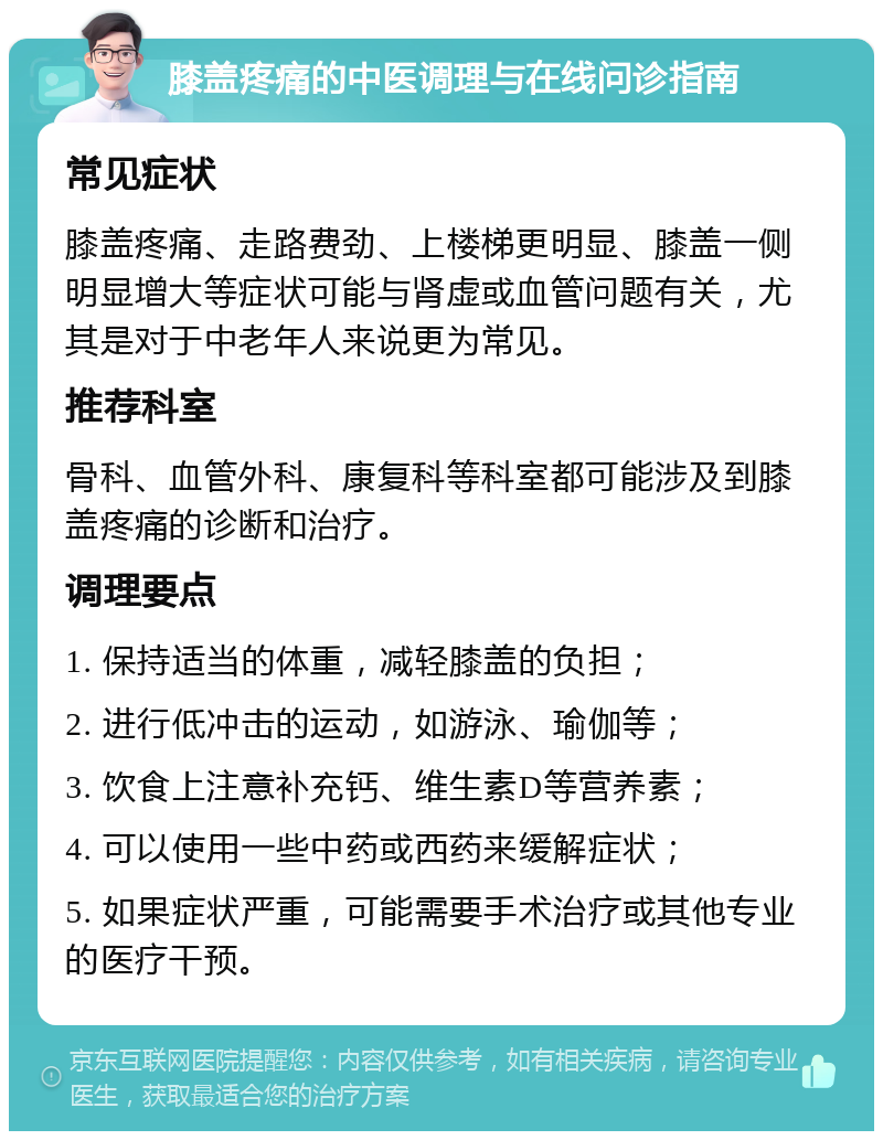 膝盖疼痛的中医调理与在线问诊指南 常见症状 膝盖疼痛、走路费劲、上楼梯更明显、膝盖一侧明显增大等症状可能与肾虚或血管问题有关，尤其是对于中老年人来说更为常见。 推荐科室 骨科、血管外科、康复科等科室都可能涉及到膝盖疼痛的诊断和治疗。 调理要点 1. 保持适当的体重，减轻膝盖的负担； 2. 进行低冲击的运动，如游泳、瑜伽等； 3. 饮食上注意补充钙、维生素D等营养素； 4. 可以使用一些中药或西药来缓解症状； 5. 如果症状严重，可能需要手术治疗或其他专业的医疗干预。