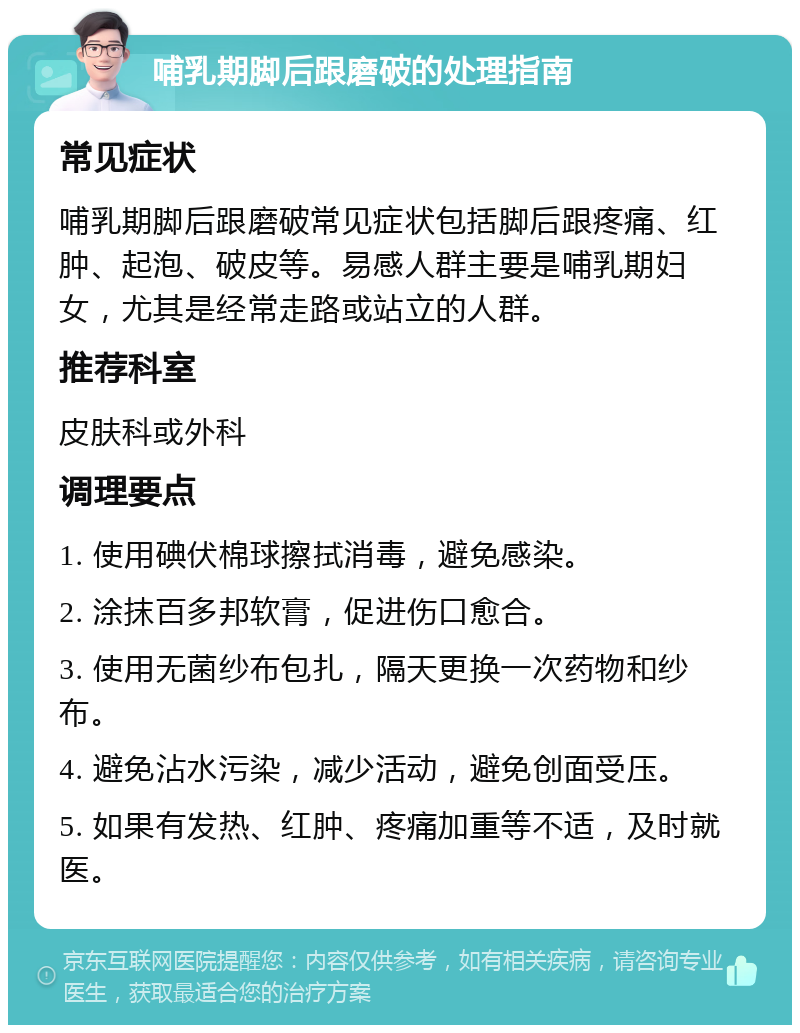 哺乳期脚后跟磨破的处理指南 常见症状 哺乳期脚后跟磨破常见症状包括脚后跟疼痛、红肿、起泡、破皮等。易感人群主要是哺乳期妇女，尤其是经常走路或站立的人群。 推荐科室 皮肤科或外科 调理要点 1. 使用碘伏棉球擦拭消毒，避免感染。 2. 涂抹百多邦软膏，促进伤口愈合。 3. 使用无菌纱布包扎，隔天更换一次药物和纱布。 4. 避免沾水污染，减少活动，避免创面受压。 5. 如果有发热、红肿、疼痛加重等不适，及时就医。