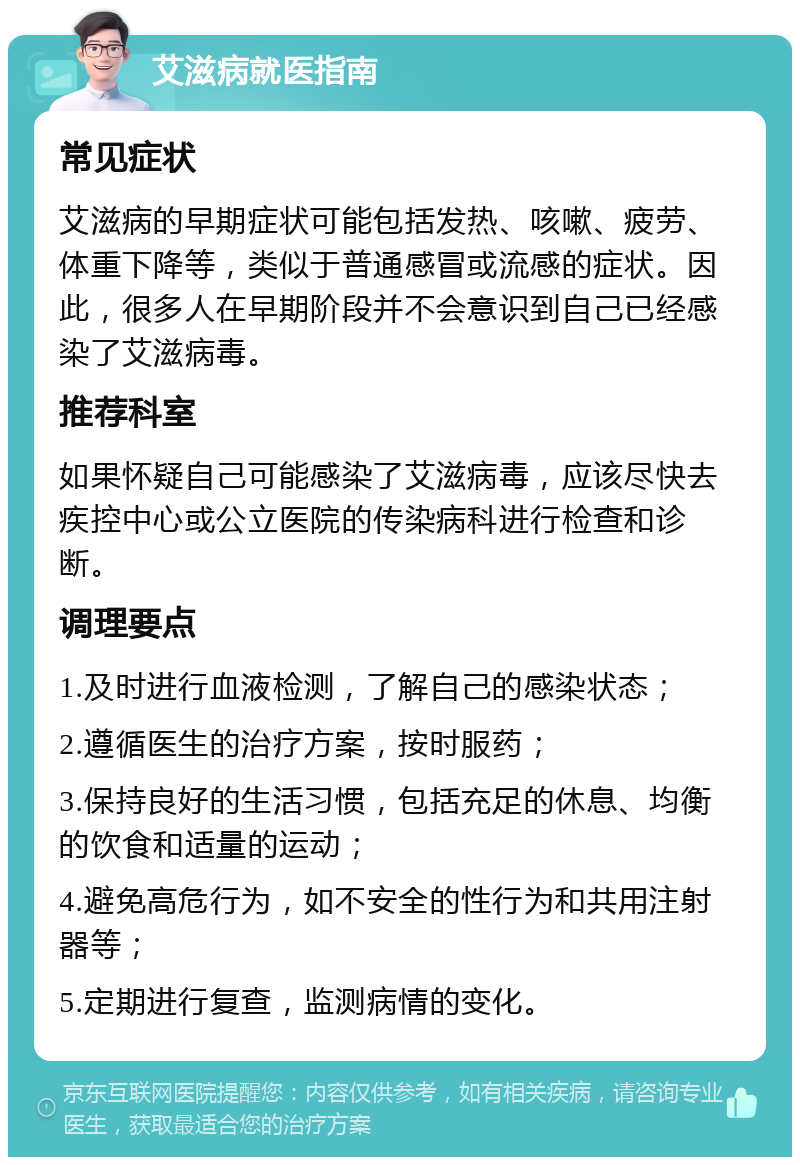 艾滋病就医指南 常见症状 艾滋病的早期症状可能包括发热、咳嗽、疲劳、体重下降等，类似于普通感冒或流感的症状。因此，很多人在早期阶段并不会意识到自己已经感染了艾滋病毒。 推荐科室 如果怀疑自己可能感染了艾滋病毒，应该尽快去疾控中心或公立医院的传染病科进行检查和诊断。 调理要点 1.及时进行血液检测，了解自己的感染状态； 2.遵循医生的治疗方案，按时服药； 3.保持良好的生活习惯，包括充足的休息、均衡的饮食和适量的运动； 4.避免高危行为，如不安全的性行为和共用注射器等； 5.定期进行复查，监测病情的变化。