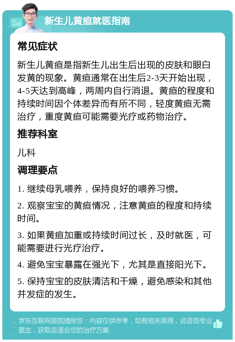 新生儿黄疸就医指南 常见症状 新生儿黄疸是指新生儿出生后出现的皮肤和眼白发黄的现象。黄疸通常在出生后2-3天开始出现，4-5天达到高峰，两周内自行消退。黄疸的程度和持续时间因个体差异而有所不同，轻度黄疸无需治疗，重度黄疸可能需要光疗或药物治疗。 推荐科室 儿科 调理要点 1. 继续母乳喂养，保持良好的喂养习惯。 2. 观察宝宝的黄疸情况，注意黄疸的程度和持续时间。 3. 如果黄疸加重或持续时间过长，及时就医，可能需要进行光疗治疗。 4. 避免宝宝暴露在强光下，尤其是直接阳光下。 5. 保持宝宝的皮肤清洁和干燥，避免感染和其他并发症的发生。