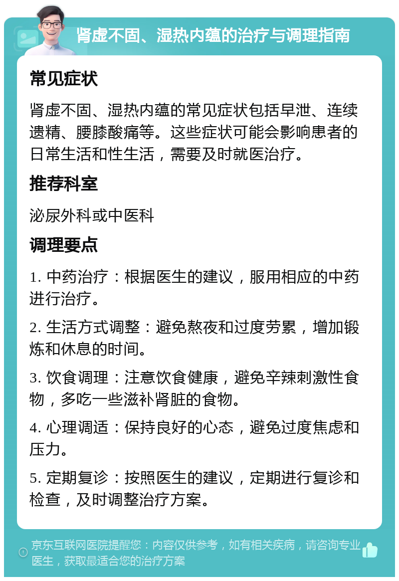 肾虚不固、湿热内蕴的治疗与调理指南 常见症状 肾虚不固、湿热内蕴的常见症状包括早泄、连续遗精、腰膝酸痛等。这些症状可能会影响患者的日常生活和性生活，需要及时就医治疗。 推荐科室 泌尿外科或中医科 调理要点 1. 中药治疗：根据医生的建议，服用相应的中药进行治疗。 2. 生活方式调整：避免熬夜和过度劳累，增加锻炼和休息的时间。 3. 饮食调理：注意饮食健康，避免辛辣刺激性食物，多吃一些滋补肾脏的食物。 4. 心理调适：保持良好的心态，避免过度焦虑和压力。 5. 定期复诊：按照医生的建议，定期进行复诊和检查，及时调整治疗方案。