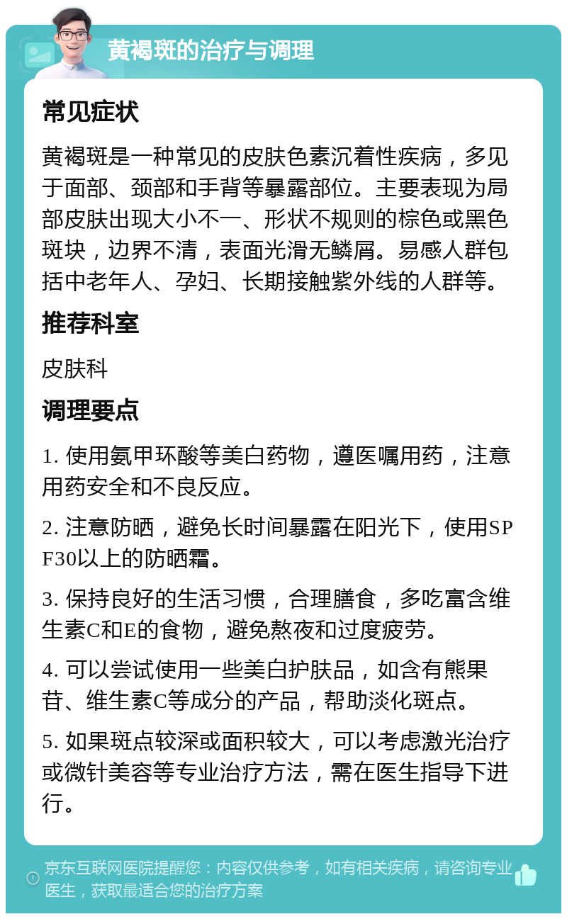 黄褐斑的治疗与调理 常见症状 黄褐斑是一种常见的皮肤色素沉着性疾病，多见于面部、颈部和手背等暴露部位。主要表现为局部皮肤出现大小不一、形状不规则的棕色或黑色斑块，边界不清，表面光滑无鳞屑。易感人群包括中老年人、孕妇、长期接触紫外线的人群等。 推荐科室 皮肤科 调理要点 1. 使用氨甲环酸等美白药物，遵医嘱用药，注意用药安全和不良反应。 2. 注意防晒，避免长时间暴露在阳光下，使用SPF30以上的防晒霜。 3. 保持良好的生活习惯，合理膳食，多吃富含维生素C和E的食物，避免熬夜和过度疲劳。 4. 可以尝试使用一些美白护肤品，如含有熊果苷、维生素C等成分的产品，帮助淡化斑点。 5. 如果斑点较深或面积较大，可以考虑激光治疗或微针美容等专业治疗方法，需在医生指导下进行。