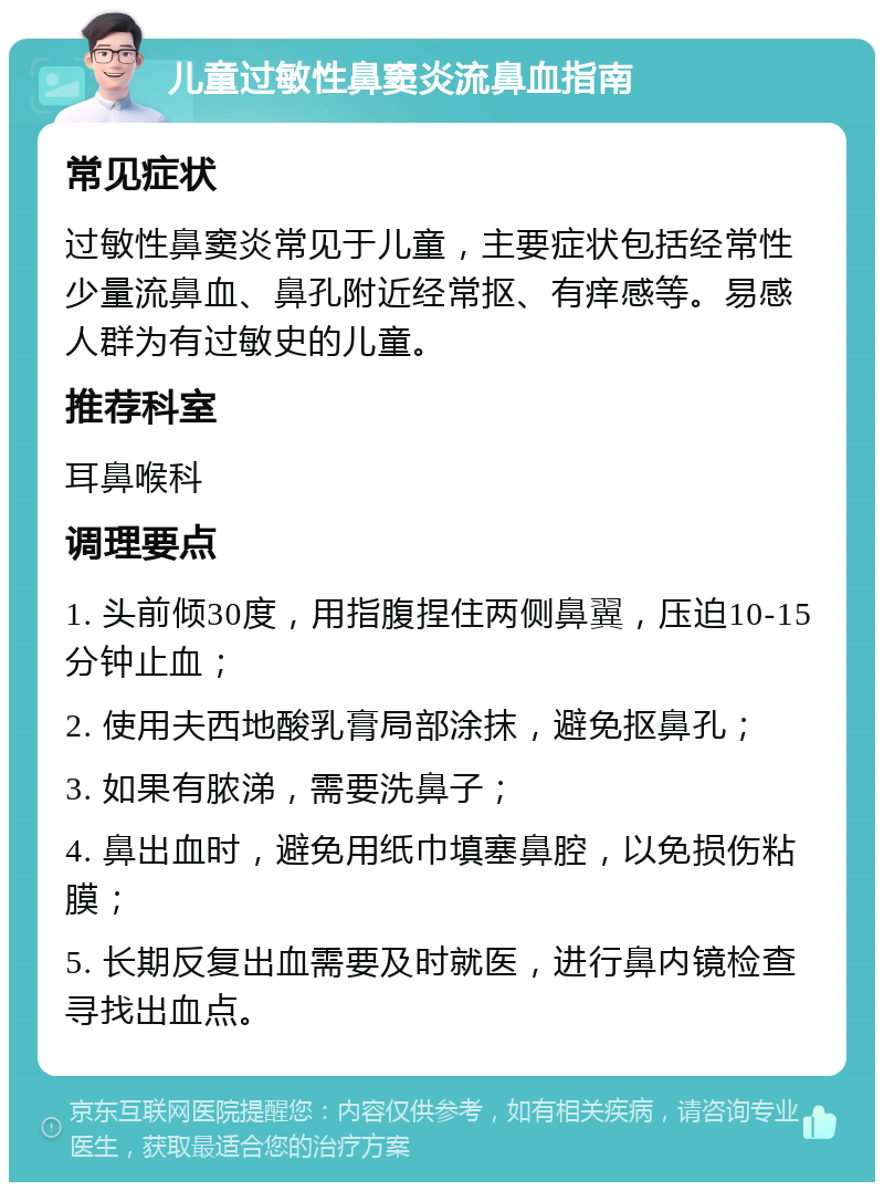 儿童过敏性鼻窦炎流鼻血指南 常见症状 过敏性鼻窦炎常见于儿童，主要症状包括经常性少量流鼻血、鼻孔附近经常抠、有痒感等。易感人群为有过敏史的儿童。 推荐科室 耳鼻喉科 调理要点 1. 头前倾30度，用指腹捏住两侧鼻翼，压迫10-15分钟止血； 2. 使用夫西地酸乳膏局部涂抹，避免抠鼻孔； 3. 如果有脓涕，需要洗鼻子； 4. 鼻出血时，避免用纸巾填塞鼻腔，以免损伤粘膜； 5. 长期反复出血需要及时就医，进行鼻内镜检查寻找出血点。