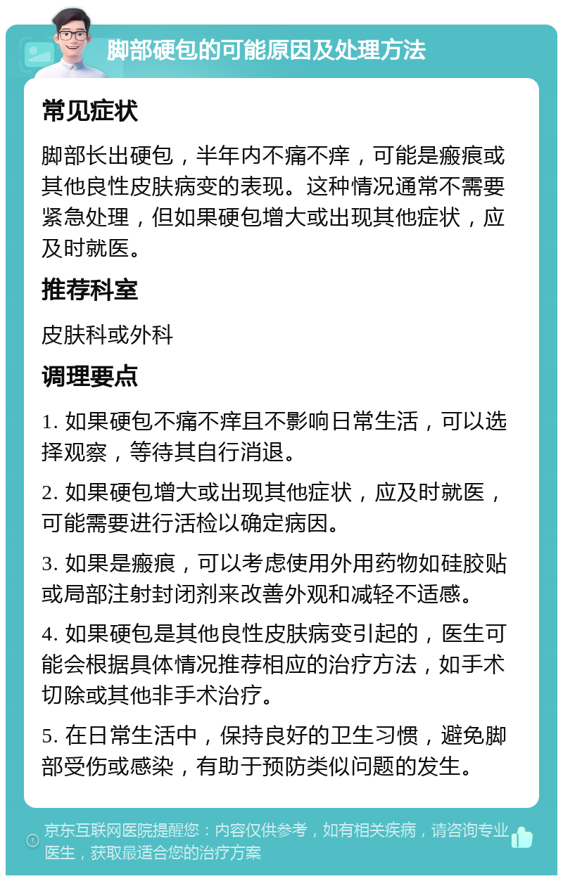 脚部硬包的可能原因及处理方法 常见症状 脚部长出硬包，半年内不痛不痒，可能是瘢痕或其他良性皮肤病变的表现。这种情况通常不需要紧急处理，但如果硬包增大或出现其他症状，应及时就医。 推荐科室 皮肤科或外科 调理要点 1. 如果硬包不痛不痒且不影响日常生活，可以选择观察，等待其自行消退。 2. 如果硬包增大或出现其他症状，应及时就医，可能需要进行活检以确定病因。 3. 如果是瘢痕，可以考虑使用外用药物如硅胶贴或局部注射封闭剂来改善外观和减轻不适感。 4. 如果硬包是其他良性皮肤病变引起的，医生可能会根据具体情况推荐相应的治疗方法，如手术切除或其他非手术治疗。 5. 在日常生活中，保持良好的卫生习惯，避免脚部受伤或感染，有助于预防类似问题的发生。