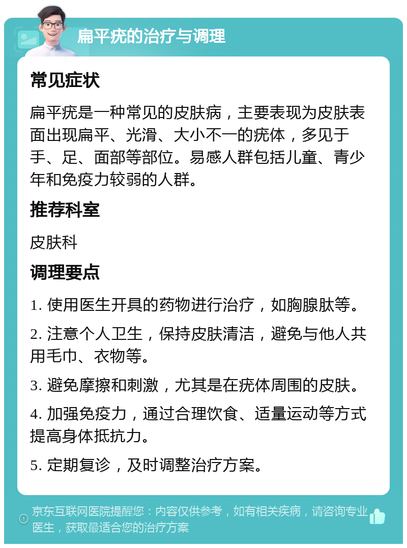 扁平疣的治疗与调理 常见症状 扁平疣是一种常见的皮肤病，主要表现为皮肤表面出现扁平、光滑、大小不一的疣体，多见于手、足、面部等部位。易感人群包括儿童、青少年和免疫力较弱的人群。 推荐科室 皮肤科 调理要点 1. 使用医生开具的药物进行治疗，如胸腺肽等。 2. 注意个人卫生，保持皮肤清洁，避免与他人共用毛巾、衣物等。 3. 避免摩擦和刺激，尤其是在疣体周围的皮肤。 4. 加强免疫力，通过合理饮食、适量运动等方式提高身体抵抗力。 5. 定期复诊，及时调整治疗方案。