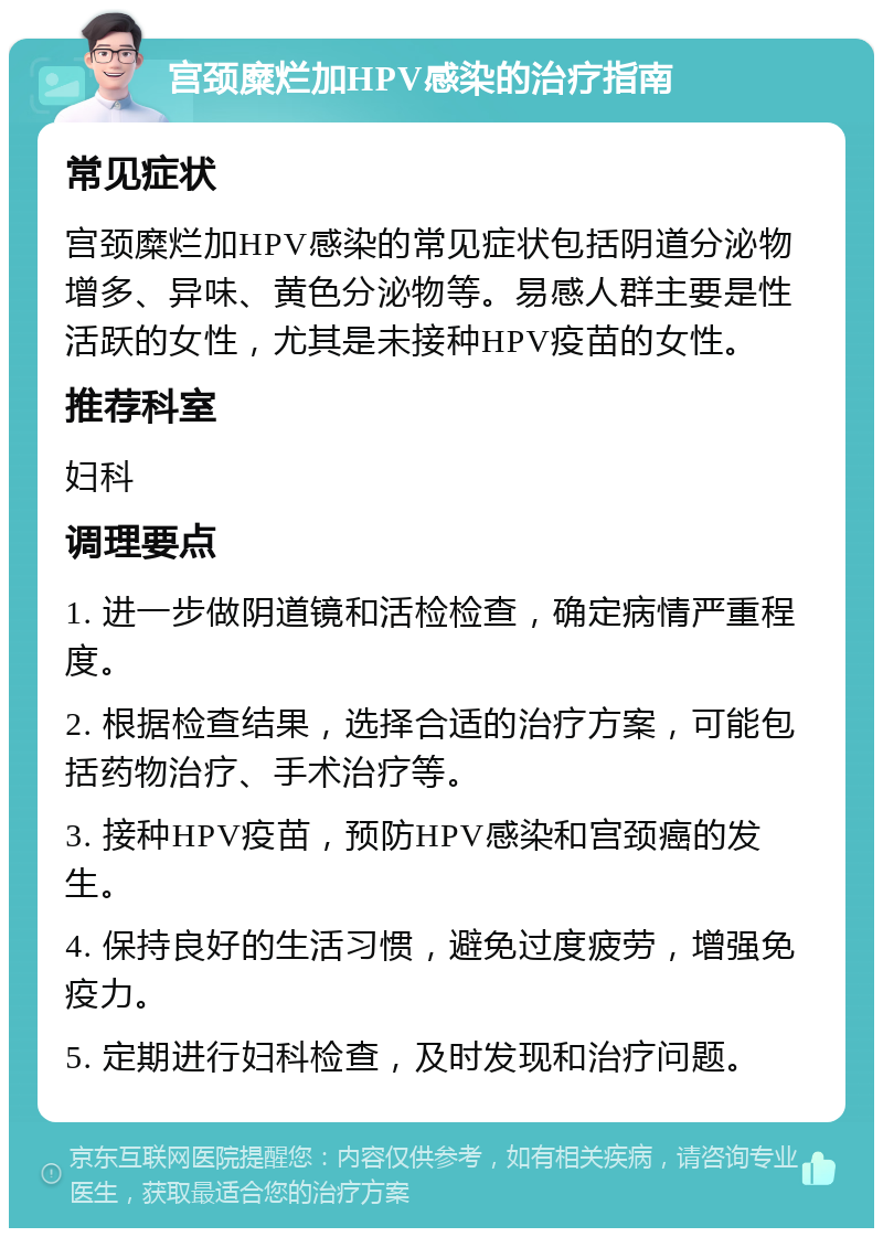 宫颈糜烂加HPV感染的治疗指南 常见症状 宫颈糜烂加HPV感染的常见症状包括阴道分泌物增多、异味、黄色分泌物等。易感人群主要是性活跃的女性，尤其是未接种HPV疫苗的女性。 推荐科室 妇科 调理要点 1. 进一步做阴道镜和活检检查，确定病情严重程度。 2. 根据检查结果，选择合适的治疗方案，可能包括药物治疗、手术治疗等。 3. 接种HPV疫苗，预防HPV感染和宫颈癌的发生。 4. 保持良好的生活习惯，避免过度疲劳，增强免疫力。 5. 定期进行妇科检查，及时发现和治疗问题。