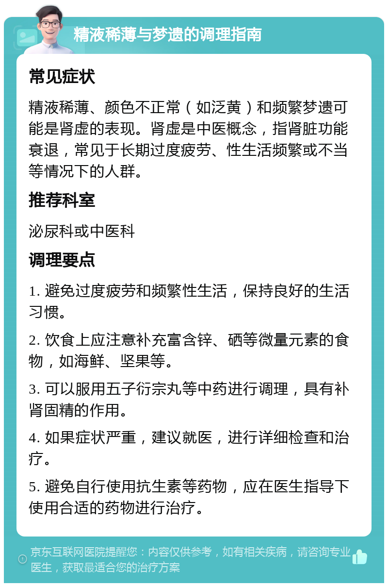 精液稀薄与梦遗的调理指南 常见症状 精液稀薄、颜色不正常（如泛黄）和频繁梦遗可能是肾虚的表现。肾虚是中医概念，指肾脏功能衰退，常见于长期过度疲劳、性生活频繁或不当等情况下的人群。 推荐科室 泌尿科或中医科 调理要点 1. 避免过度疲劳和频繁性生活，保持良好的生活习惯。 2. 饮食上应注意补充富含锌、硒等微量元素的食物，如海鲜、坚果等。 3. 可以服用五子衍宗丸等中药进行调理，具有补肾固精的作用。 4. 如果症状严重，建议就医，进行详细检查和治疗。 5. 避免自行使用抗生素等药物，应在医生指导下使用合适的药物进行治疗。