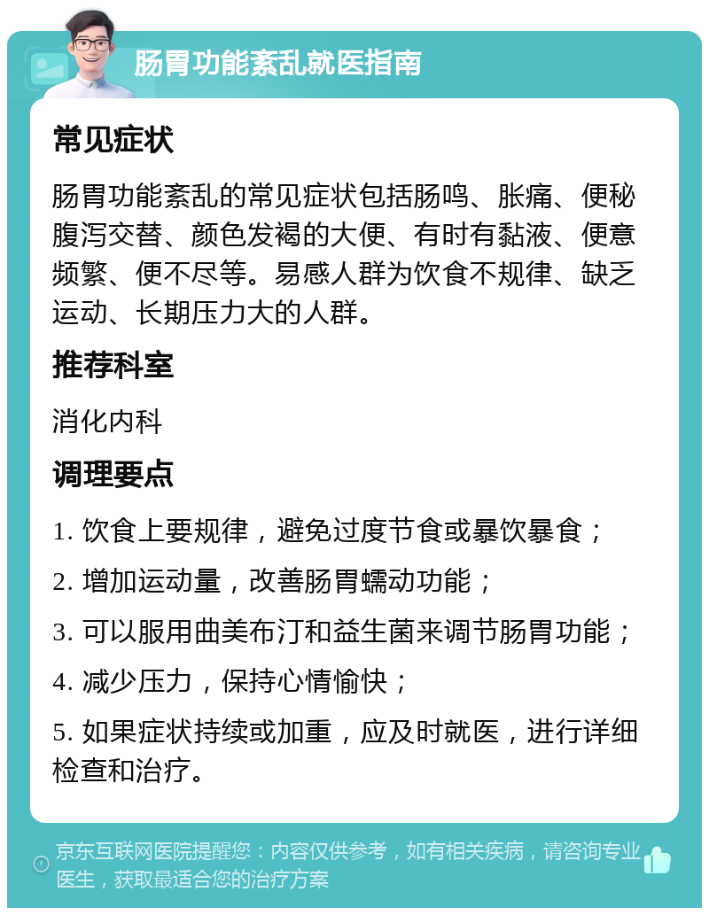 肠胃功能紊乱就医指南 常见症状 肠胃功能紊乱的常见症状包括肠鸣、胀痛、便秘腹泻交替、颜色发褐的大便、有时有黏液、便意频繁、便不尽等。易感人群为饮食不规律、缺乏运动、长期压力大的人群。 推荐科室 消化内科 调理要点 1. 饮食上要规律，避免过度节食或暴饮暴食； 2. 增加运动量，改善肠胃蠕动功能； 3. 可以服用曲美布汀和益生菌来调节肠胃功能； 4. 减少压力，保持心情愉快； 5. 如果症状持续或加重，应及时就医，进行详细检查和治疗。