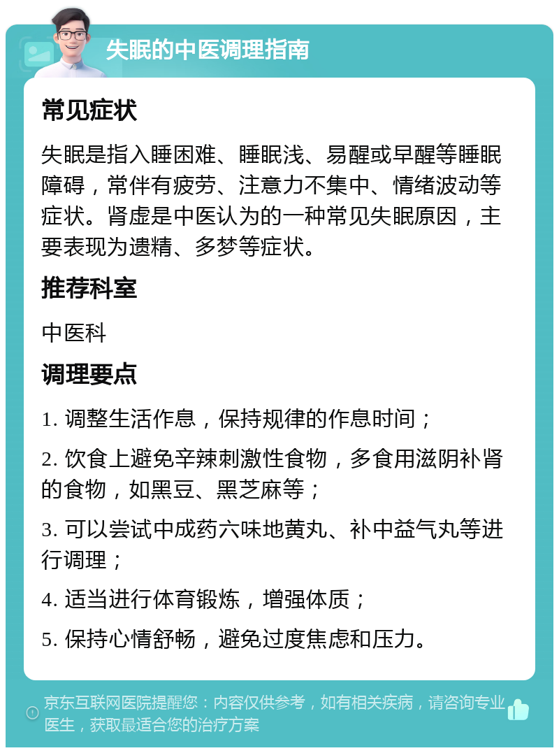 失眠的中医调理指南 常见症状 失眠是指入睡困难、睡眠浅、易醒或早醒等睡眠障碍，常伴有疲劳、注意力不集中、情绪波动等症状。肾虚是中医认为的一种常见失眠原因，主要表现为遗精、多梦等症状。 推荐科室 中医科 调理要点 1. 调整生活作息，保持规律的作息时间； 2. 饮食上避免辛辣刺激性食物，多食用滋阴补肾的食物，如黑豆、黑芝麻等； 3. 可以尝试中成药六味地黄丸、补中益气丸等进行调理； 4. 适当进行体育锻炼，增强体质； 5. 保持心情舒畅，避免过度焦虑和压力。