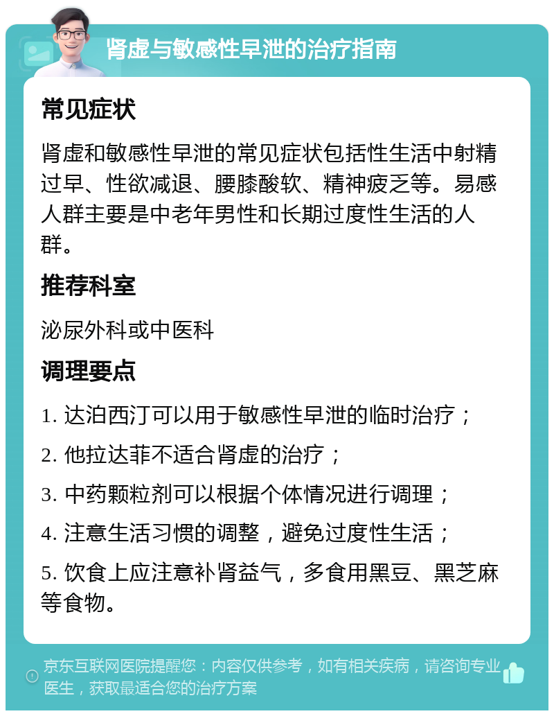 肾虚与敏感性早泄的治疗指南 常见症状 肾虚和敏感性早泄的常见症状包括性生活中射精过早、性欲减退、腰膝酸软、精神疲乏等。易感人群主要是中老年男性和长期过度性生活的人群。 推荐科室 泌尿外科或中医科 调理要点 1. 达泊西汀可以用于敏感性早泄的临时治疗； 2. 他拉达菲不适合肾虚的治疗； 3. 中药颗粒剂可以根据个体情况进行调理； 4. 注意生活习惯的调整，避免过度性生活； 5. 饮食上应注意补肾益气，多食用黑豆、黑芝麻等食物。