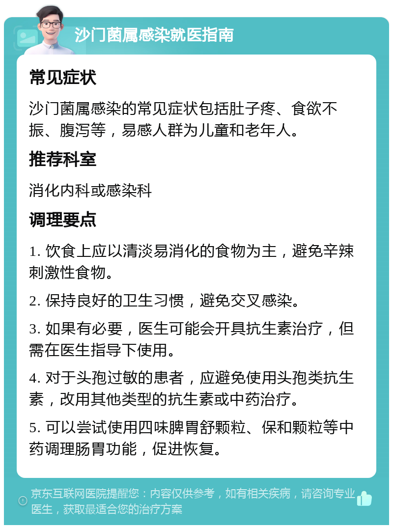 沙门菌属感染就医指南 常见症状 沙门菌属感染的常见症状包括肚子疼、食欲不振、腹泻等，易感人群为儿童和老年人。 推荐科室 消化内科或感染科 调理要点 1. 饮食上应以清淡易消化的食物为主，避免辛辣刺激性食物。 2. 保持良好的卫生习惯，避免交叉感染。 3. 如果有必要，医生可能会开具抗生素治疗，但需在医生指导下使用。 4. 对于头孢过敏的患者，应避免使用头孢类抗生素，改用其他类型的抗生素或中药治疗。 5. 可以尝试使用四味脾胃舒颗粒、保和颗粒等中药调理肠胃功能，促进恢复。