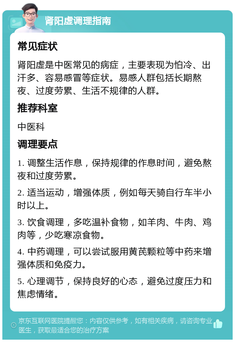 肾阳虚调理指南 常见症状 肾阳虚是中医常见的病症，主要表现为怕冷、出汗多、容易感冒等症状。易感人群包括长期熬夜、过度劳累、生活不规律的人群。 推荐科室 中医科 调理要点 1. 调整生活作息，保持规律的作息时间，避免熬夜和过度劳累。 2. 适当运动，增强体质，例如每天骑自行车半小时以上。 3. 饮食调理，多吃温补食物，如羊肉、牛肉、鸡肉等，少吃寒凉食物。 4. 中药调理，可以尝试服用黄芪颗粒等中药来增强体质和免疫力。 5. 心理调节，保持良好的心态，避免过度压力和焦虑情绪。