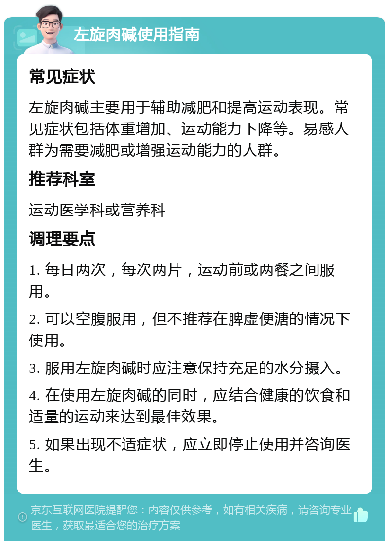 左旋肉碱使用指南 常见症状 左旋肉碱主要用于辅助减肥和提高运动表现。常见症状包括体重增加、运动能力下降等。易感人群为需要减肥或增强运动能力的人群。 推荐科室 运动医学科或营养科 调理要点 1. 每日两次，每次两片，运动前或两餐之间服用。 2. 可以空腹服用，但不推荐在脾虚便溏的情况下使用。 3. 服用左旋肉碱时应注意保持充足的水分摄入。 4. 在使用左旋肉碱的同时，应结合健康的饮食和适量的运动来达到最佳效果。 5. 如果出现不适症状，应立即停止使用并咨询医生。