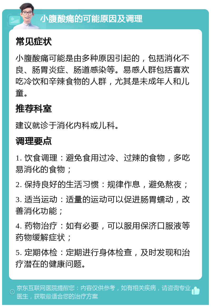 小腹酸痛的可能原因及调理 常见症状 小腹酸痛可能是由多种原因引起的，包括消化不良、肠胃炎症、肠道感染等。易感人群包括喜欢吃冷饮和辛辣食物的人群，尤其是未成年人和儿童。 推荐科室 建议就诊于消化内科或儿科。 调理要点 1. 饮食调理：避免食用过冷、过辣的食物，多吃易消化的食物； 2. 保持良好的生活习惯：规律作息，避免熬夜； 3. 适当运动：适量的运动可以促进肠胃蠕动，改善消化功能； 4. 药物治疗：如有必要，可以服用保济口服液等药物缓解症状； 5. 定期体检：定期进行身体检查，及时发现和治疗潜在的健康问题。