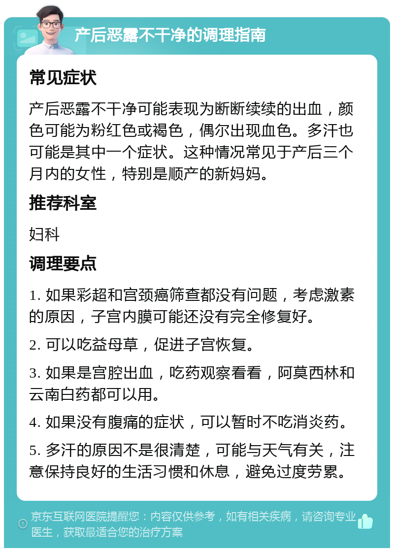 产后恶露不干净的调理指南 常见症状 产后恶露不干净可能表现为断断续续的出血，颜色可能为粉红色或褐色，偶尔出现血色。多汗也可能是其中一个症状。这种情况常见于产后三个月内的女性，特别是顺产的新妈妈。 推荐科室 妇科 调理要点 1. 如果彩超和宫颈癌筛查都没有问题，考虑激素的原因，子宫内膜可能还没有完全修复好。 2. 可以吃益母草，促进子宫恢复。 3. 如果是宫腔出血，吃药观察看看，阿莫西林和云南白药都可以用。 4. 如果没有腹痛的症状，可以暂时不吃消炎药。 5. 多汗的原因不是很清楚，可能与天气有关，注意保持良好的生活习惯和休息，避免过度劳累。