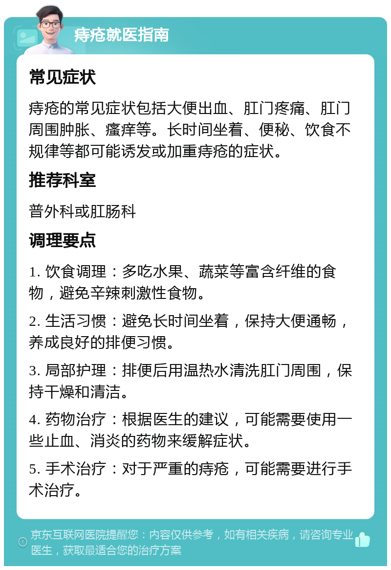 痔疮就医指南 常见症状 痔疮的常见症状包括大便出血、肛门疼痛、肛门周围肿胀、瘙痒等。长时间坐着、便秘、饮食不规律等都可能诱发或加重痔疮的症状。 推荐科室 普外科或肛肠科 调理要点 1. 饮食调理：多吃水果、蔬菜等富含纤维的食物，避免辛辣刺激性食物。 2. 生活习惯：避免长时间坐着，保持大便通畅，养成良好的排便习惯。 3. 局部护理：排便后用温热水清洗肛门周围，保持干燥和清洁。 4. 药物治疗：根据医生的建议，可能需要使用一些止血、消炎的药物来缓解症状。 5. 手术治疗：对于严重的痔疮，可能需要进行手术治疗。