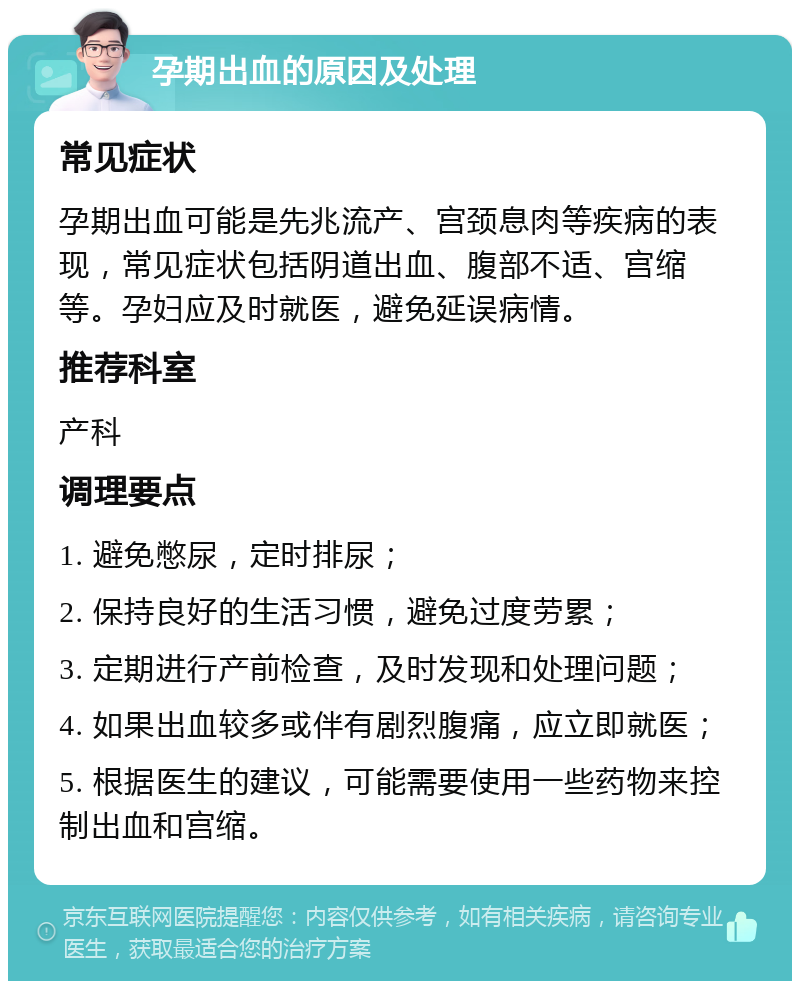 孕期出血的原因及处理 常见症状 孕期出血可能是先兆流产、宫颈息肉等疾病的表现，常见症状包括阴道出血、腹部不适、宫缩等。孕妇应及时就医，避免延误病情。 推荐科室 产科 调理要点 1. 避免憋尿，定时排尿； 2. 保持良好的生活习惯，避免过度劳累； 3. 定期进行产前检查，及时发现和处理问题； 4. 如果出血较多或伴有剧烈腹痛，应立即就医； 5. 根据医生的建议，可能需要使用一些药物来控制出血和宫缩。