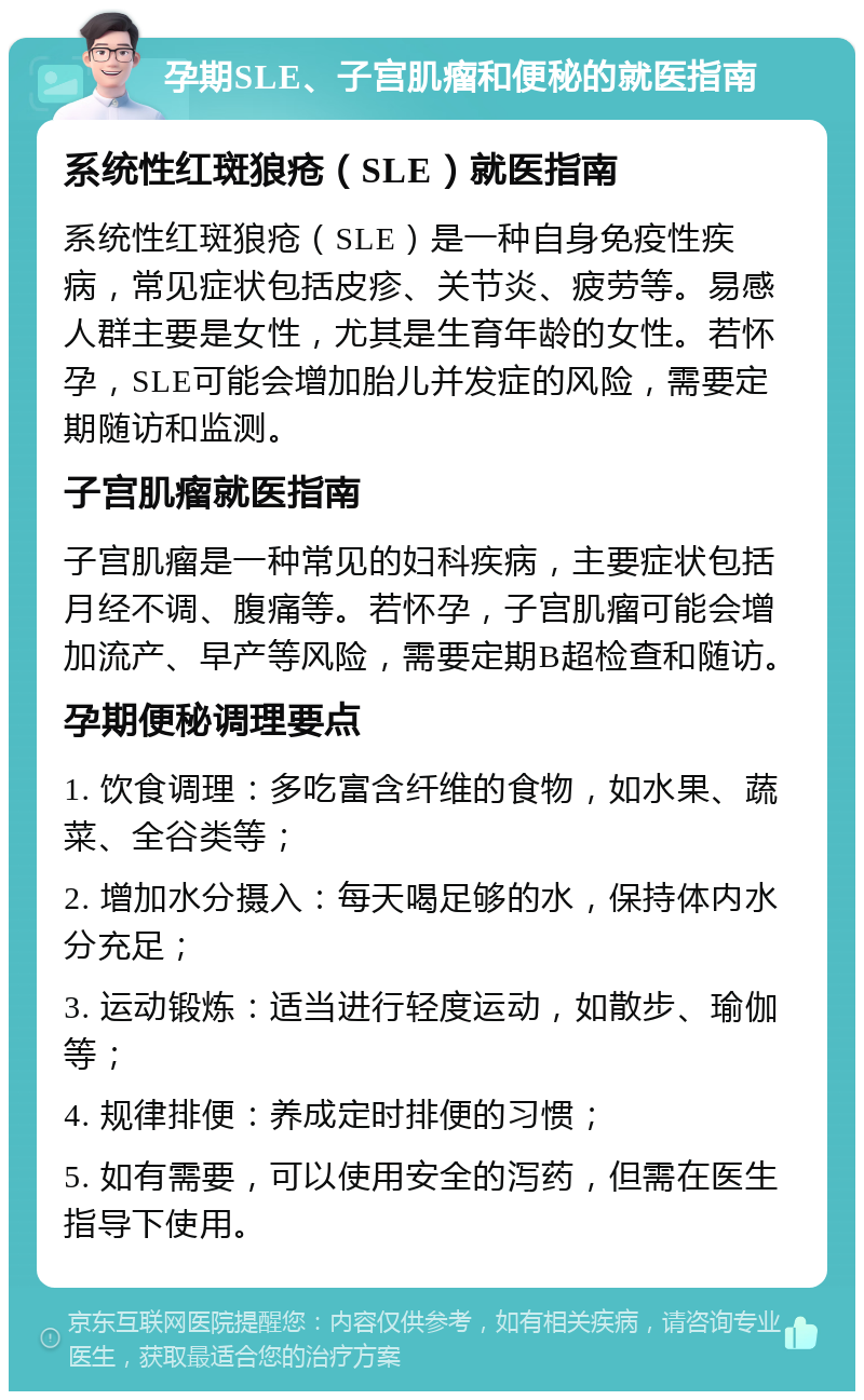 孕期SLE、子宫肌瘤和便秘的就医指南 系统性红斑狼疮（SLE）就医指南 系统性红斑狼疮（SLE）是一种自身免疫性疾病，常见症状包括皮疹、关节炎、疲劳等。易感人群主要是女性，尤其是生育年龄的女性。若怀孕，SLE可能会增加胎儿并发症的风险，需要定期随访和监测。 子宫肌瘤就医指南 子宫肌瘤是一种常见的妇科疾病，主要症状包括月经不调、腹痛等。若怀孕，子宫肌瘤可能会增加流产、早产等风险，需要定期B超检查和随访。 孕期便秘调理要点 1. 饮食调理：多吃富含纤维的食物，如水果、蔬菜、全谷类等； 2. 增加水分摄入：每天喝足够的水，保持体内水分充足； 3. 运动锻炼：适当进行轻度运动，如散步、瑜伽等； 4. 规律排便：养成定时排便的习惯； 5. 如有需要，可以使用安全的泻药，但需在医生指导下使用。