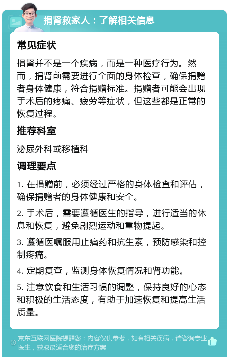 捐肾救家人：了解相关信息 常见症状 捐肾并不是一个疾病，而是一种医疗行为。然而，捐肾前需要进行全面的身体检查，确保捐赠者身体健康，符合捐赠标准。捐赠者可能会出现手术后的疼痛、疲劳等症状，但这些都是正常的恢复过程。 推荐科室 泌尿外科或移植科 调理要点 1. 在捐赠前，必须经过严格的身体检查和评估，确保捐赠者的身体健康和安全。 2. 手术后，需要遵循医生的指导，进行适当的休息和恢复，避免剧烈运动和重物提起。 3. 遵循医嘱服用止痛药和抗生素，预防感染和控制疼痛。 4. 定期复查，监测身体恢复情况和肾功能。 5. 注意饮食和生活习惯的调整，保持良好的心态和积极的生活态度，有助于加速恢复和提高生活质量。