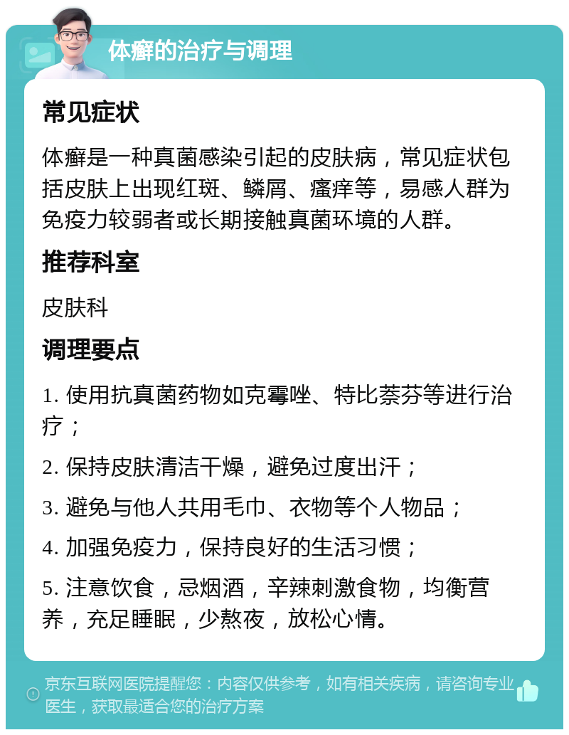 体癣的治疗与调理 常见症状 体癣是一种真菌感染引起的皮肤病，常见症状包括皮肤上出现红斑、鳞屑、瘙痒等，易感人群为免疫力较弱者或长期接触真菌环境的人群。 推荐科室 皮肤科 调理要点 1. 使用抗真菌药物如克霉唑、特比萘芬等进行治疗； 2. 保持皮肤清洁干燥，避免过度出汗； 3. 避免与他人共用毛巾、衣物等个人物品； 4. 加强免疫力，保持良好的生活习惯； 5. 注意饮食，忌烟酒，辛辣刺激食物，均衡营养，充足睡眠，少熬夜，放松心情。