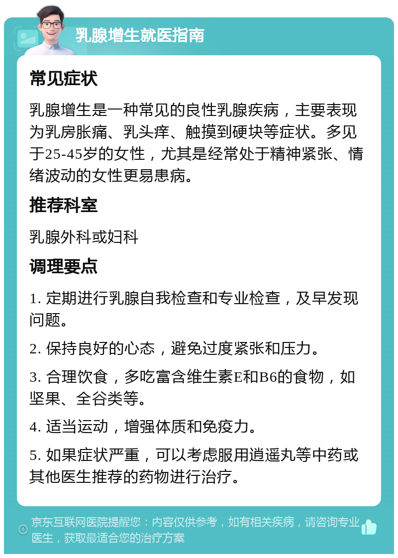 乳腺增生就医指南 常见症状 乳腺增生是一种常见的良性乳腺疾病，主要表现为乳房胀痛、乳头痒、触摸到硬块等症状。多见于25-45岁的女性，尤其是经常处于精神紧张、情绪波动的女性更易患病。 推荐科室 乳腺外科或妇科 调理要点 1. 定期进行乳腺自我检查和专业检查，及早发现问题。 2. 保持良好的心态，避免过度紧张和压力。 3. 合理饮食，多吃富含维生素E和B6的食物，如坚果、全谷类等。 4. 适当运动，增强体质和免疫力。 5. 如果症状严重，可以考虑服用逍遥丸等中药或其他医生推荐的药物进行治疗。