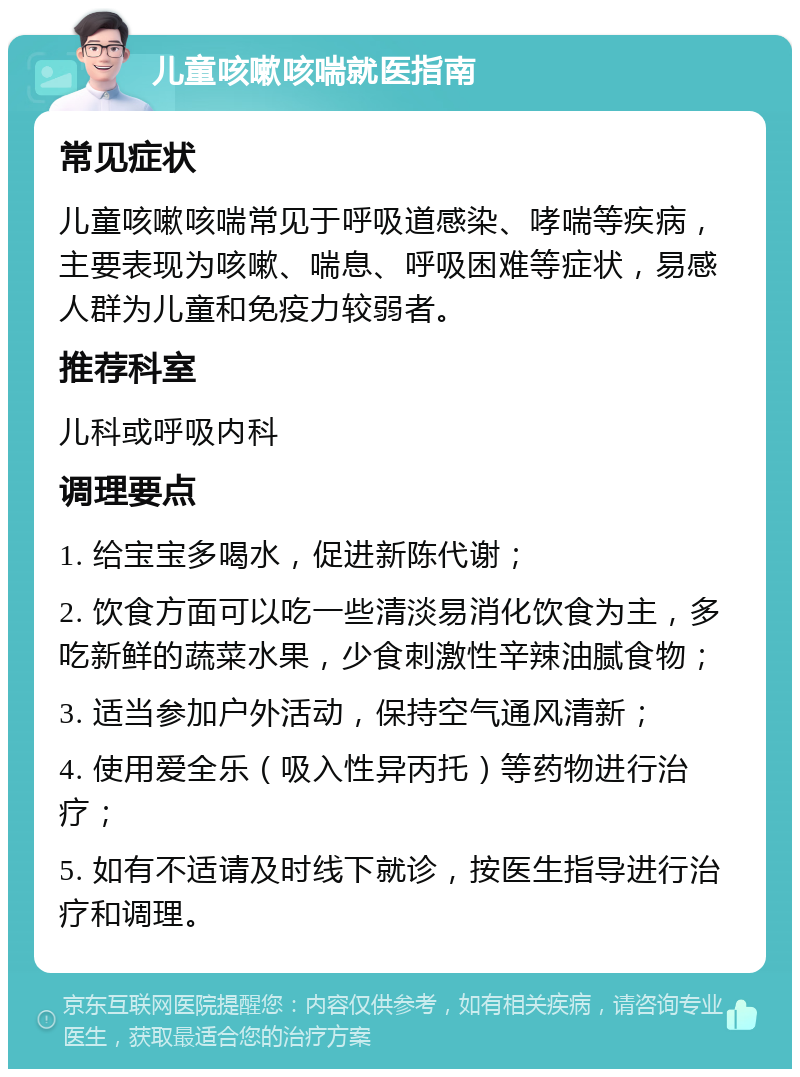 儿童咳嗽咳喘就医指南 常见症状 儿童咳嗽咳喘常见于呼吸道感染、哮喘等疾病，主要表现为咳嗽、喘息、呼吸困难等症状，易感人群为儿童和免疫力较弱者。 推荐科室 儿科或呼吸内科 调理要点 1. 给宝宝多喝水，促进新陈代谢； 2. 饮食方面可以吃一些清淡易消化饮食为主，多吃新鲜的蔬菜水果，少食刺激性辛辣油腻食物； 3. 适当参加户外活动，保持空气通风清新； 4. 使用爱全乐（吸入性异丙托）等药物进行治疗； 5. 如有不适请及时线下就诊，按医生指导进行治疗和调理。