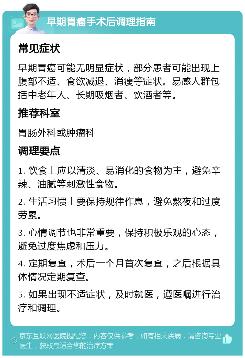 早期胃癌手术后调理指南 常见症状 早期胃癌可能无明显症状，部分患者可能出现上腹部不适、食欲减退、消瘦等症状。易感人群包括中老年人、长期吸烟者、饮酒者等。 推荐科室 胃肠外科或肿瘤科 调理要点 1. 饮食上应以清淡、易消化的食物为主，避免辛辣、油腻等刺激性食物。 2. 生活习惯上要保持规律作息，避免熬夜和过度劳累。 3. 心情调节也非常重要，保持积极乐观的心态，避免过度焦虑和压力。 4. 定期复查，术后一个月首次复查，之后根据具体情况定期复查。 5. 如果出现不适症状，及时就医，遵医嘱进行治疗和调理。