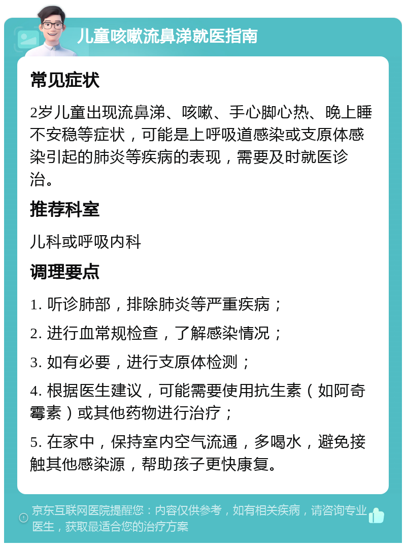 儿童咳嗽流鼻涕就医指南 常见症状 2岁儿童出现流鼻涕、咳嗽、手心脚心热、晚上睡不安稳等症状，可能是上呼吸道感染或支原体感染引起的肺炎等疾病的表现，需要及时就医诊治。 推荐科室 儿科或呼吸内科 调理要点 1. 听诊肺部，排除肺炎等严重疾病； 2. 进行血常规检查，了解感染情况； 3. 如有必要，进行支原体检测； 4. 根据医生建议，可能需要使用抗生素（如阿奇霉素）或其他药物进行治疗； 5. 在家中，保持室内空气流通，多喝水，避免接触其他感染源，帮助孩子更快康复。