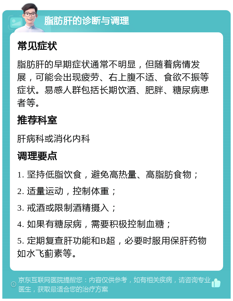 脂肪肝的诊断与调理 常见症状 脂肪肝的早期症状通常不明显，但随着病情发展，可能会出现疲劳、右上腹不适、食欲不振等症状。易感人群包括长期饮酒、肥胖、糖尿病患者等。 推荐科室 肝病科或消化内科 调理要点 1. 坚持低脂饮食，避免高热量、高脂肪食物； 2. 适量运动，控制体重； 3. 戒酒或限制酒精摄入； 4. 如果有糖尿病，需要积极控制血糖； 5. 定期复查肝功能和B超，必要时服用保肝药物如水飞蓟素等。