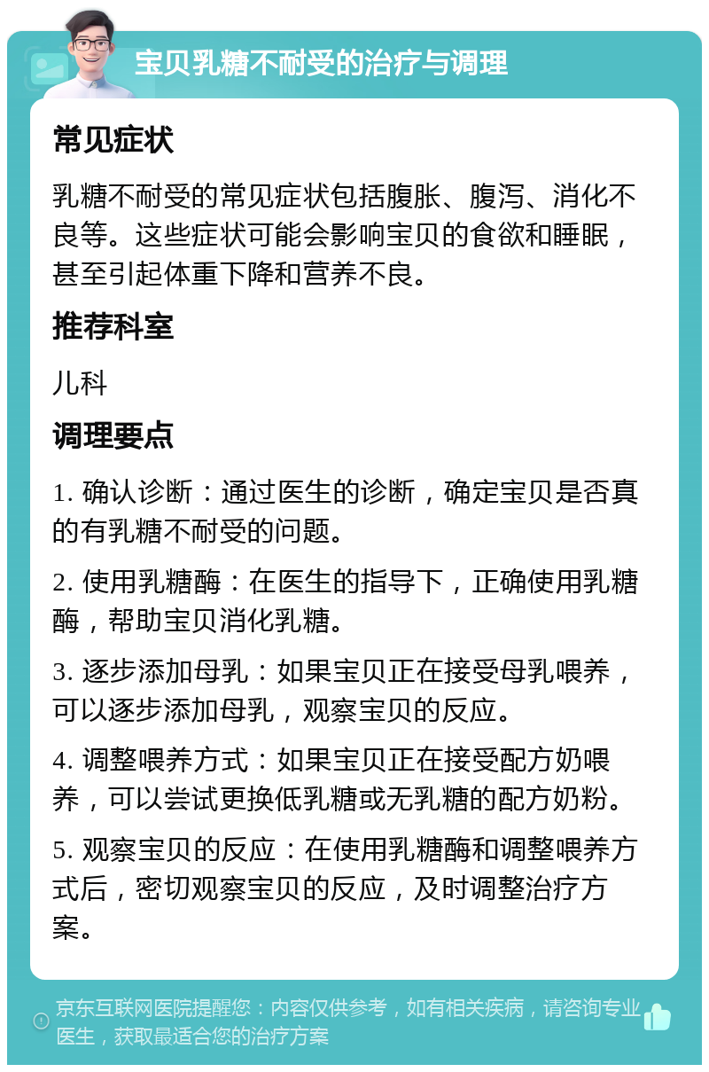 宝贝乳糖不耐受的治疗与调理 常见症状 乳糖不耐受的常见症状包括腹胀、腹泻、消化不良等。这些症状可能会影响宝贝的食欲和睡眠，甚至引起体重下降和营养不良。 推荐科室 儿科 调理要点 1. 确认诊断：通过医生的诊断，确定宝贝是否真的有乳糖不耐受的问题。 2. 使用乳糖酶：在医生的指导下，正确使用乳糖酶，帮助宝贝消化乳糖。 3. 逐步添加母乳：如果宝贝正在接受母乳喂养，可以逐步添加母乳，观察宝贝的反应。 4. 调整喂养方式：如果宝贝正在接受配方奶喂养，可以尝试更换低乳糖或无乳糖的配方奶粉。 5. 观察宝贝的反应：在使用乳糖酶和调整喂养方式后，密切观察宝贝的反应，及时调整治疗方案。