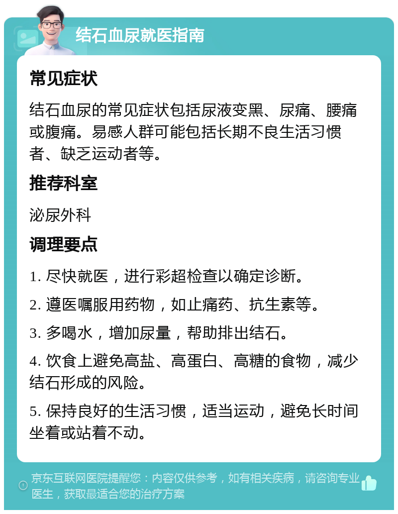 结石血尿就医指南 常见症状 结石血尿的常见症状包括尿液变黑、尿痛、腰痛或腹痛。易感人群可能包括长期不良生活习惯者、缺乏运动者等。 推荐科室 泌尿外科 调理要点 1. 尽快就医，进行彩超检查以确定诊断。 2. 遵医嘱服用药物，如止痛药、抗生素等。 3. 多喝水，增加尿量，帮助排出结石。 4. 饮食上避免高盐、高蛋白、高糖的食物，减少结石形成的风险。 5. 保持良好的生活习惯，适当运动，避免长时间坐着或站着不动。