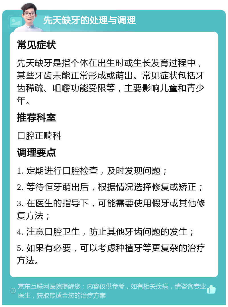 先天缺牙的处理与调理 常见症状 先天缺牙是指个体在出生时或生长发育过程中，某些牙齿未能正常形成或萌出。常见症状包括牙齿稀疏、咀嚼功能受限等，主要影响儿童和青少年。 推荐科室 口腔正畸科 调理要点 1. 定期进行口腔检查，及时发现问题； 2. 等待恒牙萌出后，根据情况选择修复或矫正； 3. 在医生的指导下，可能需要使用假牙或其他修复方法； 4. 注意口腔卫生，防止其他牙齿问题的发生； 5. 如果有必要，可以考虑种植牙等更复杂的治疗方法。