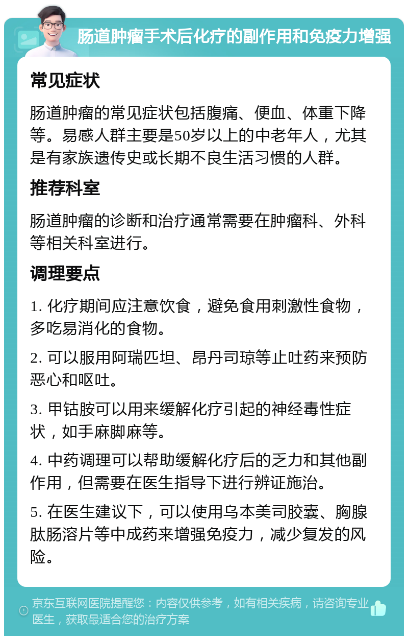 肠道肿瘤手术后化疗的副作用和免疫力增强 常见症状 肠道肿瘤的常见症状包括腹痛、便血、体重下降等。易感人群主要是50岁以上的中老年人，尤其是有家族遗传史或长期不良生活习惯的人群。 推荐科室 肠道肿瘤的诊断和治疗通常需要在肿瘤科、外科等相关科室进行。 调理要点 1. 化疗期间应注意饮食，避免食用刺激性食物，多吃易消化的食物。 2. 可以服用阿瑞匹坦、昂丹司琼等止吐药来预防恶心和呕吐。 3. 甲钴胺可以用来缓解化疗引起的神经毒性症状，如手麻脚麻等。 4. 中药调理可以帮助缓解化疗后的乏力和其他副作用，但需要在医生指导下进行辨证施治。 5. 在医生建议下，可以使用乌本美司胶囊、胸腺肽肠溶片等中成药来增强免疫力，减少复发的风险。