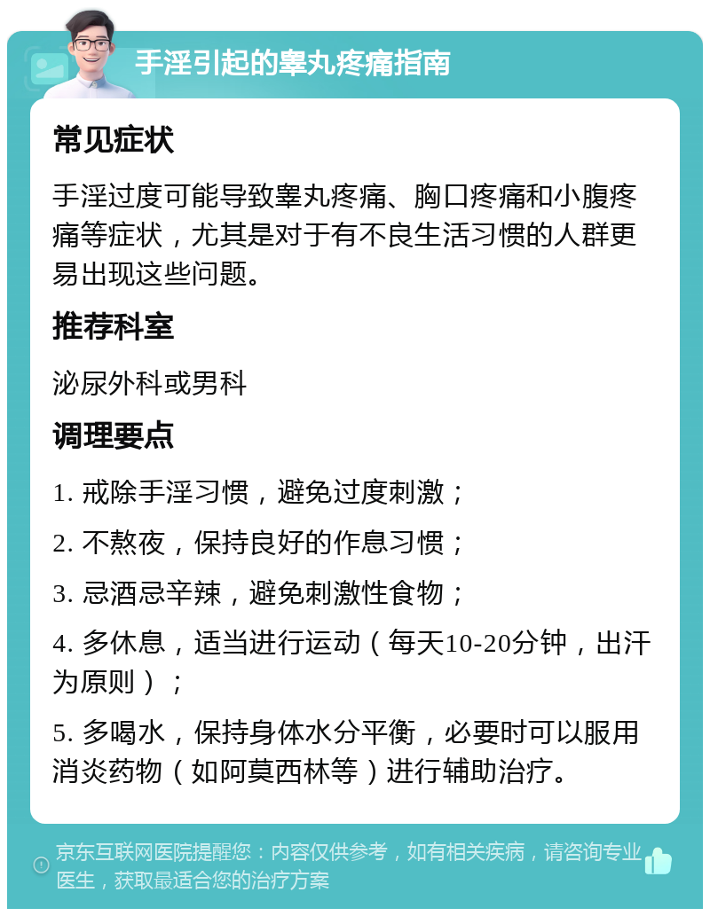 手淫引起的睾丸疼痛指南 常见症状 手淫过度可能导致睾丸疼痛、胸口疼痛和小腹疼痛等症状，尤其是对于有不良生活习惯的人群更易出现这些问题。 推荐科室 泌尿外科或男科 调理要点 1. 戒除手淫习惯，避免过度刺激； 2. 不熬夜，保持良好的作息习惯； 3. 忌酒忌辛辣，避免刺激性食物； 4. 多休息，适当进行运动（每天10-20分钟，出汗为原则）； 5. 多喝水，保持身体水分平衡，必要时可以服用消炎药物（如阿莫西林等）进行辅助治疗。