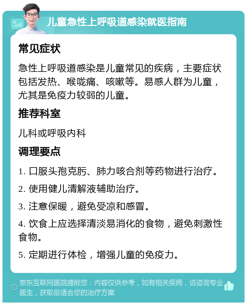 儿童急性上呼吸道感染就医指南 常见症状 急性上呼吸道感染是儿童常见的疾病，主要症状包括发热、喉咙痛、咳嗽等。易感人群为儿童，尤其是免疫力较弱的儿童。 推荐科室 儿科或呼吸内科 调理要点 1. 口服头孢克肟、肺力咳合剂等药物进行治疗。 2. 使用健儿清解液辅助治疗。 3. 注意保暖，避免受凉和感冒。 4. 饮食上应选择清淡易消化的食物，避免刺激性食物。 5. 定期进行体检，增强儿童的免疫力。