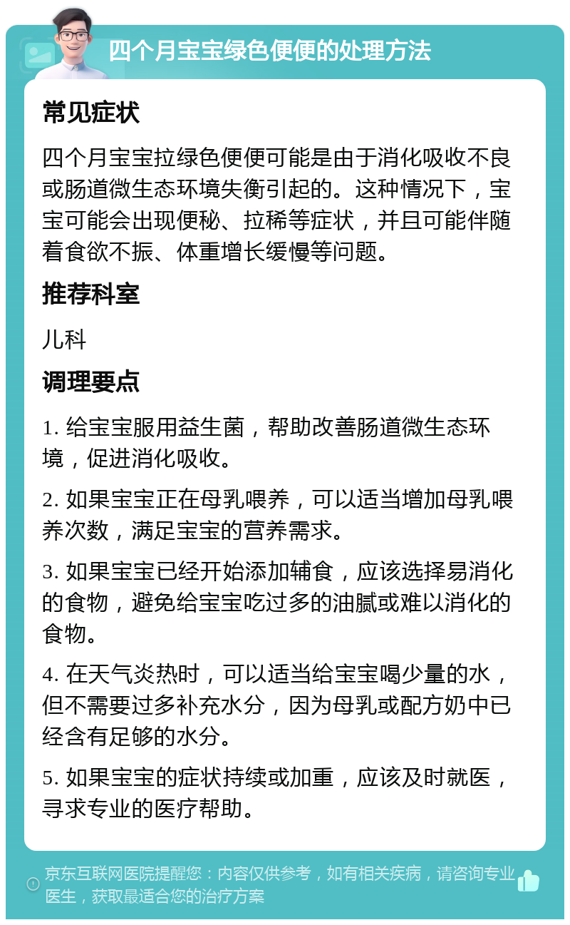 四个月宝宝绿色便便的处理方法 常见症状 四个月宝宝拉绿色便便可能是由于消化吸收不良或肠道微生态环境失衡引起的。这种情况下，宝宝可能会出现便秘、拉稀等症状，并且可能伴随着食欲不振、体重增长缓慢等问题。 推荐科室 儿科 调理要点 1. 给宝宝服用益生菌，帮助改善肠道微生态环境，促进消化吸收。 2. 如果宝宝正在母乳喂养，可以适当增加母乳喂养次数，满足宝宝的营养需求。 3. 如果宝宝已经开始添加辅食，应该选择易消化的食物，避免给宝宝吃过多的油腻或难以消化的食物。 4. 在天气炎热时，可以适当给宝宝喝少量的水，但不需要过多补充水分，因为母乳或配方奶中已经含有足够的水分。 5. 如果宝宝的症状持续或加重，应该及时就医，寻求专业的医疗帮助。