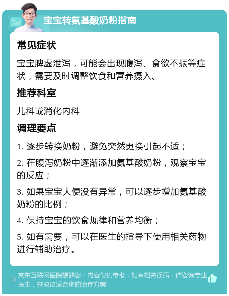 宝宝转氨基酸奶粉指南 常见症状 宝宝脾虚泄泻，可能会出现腹泻、食欲不振等症状，需要及时调整饮食和营养摄入。 推荐科室 儿科或消化内科 调理要点 1. 逐步转换奶粉，避免突然更换引起不适； 2. 在腹泻奶粉中逐渐添加氨基酸奶粉，观察宝宝的反应； 3. 如果宝宝大便没有异常，可以逐步增加氨基酸奶粉的比例； 4. 保持宝宝的饮食规律和营养均衡； 5. 如有需要，可以在医生的指导下使用相关药物进行辅助治疗。