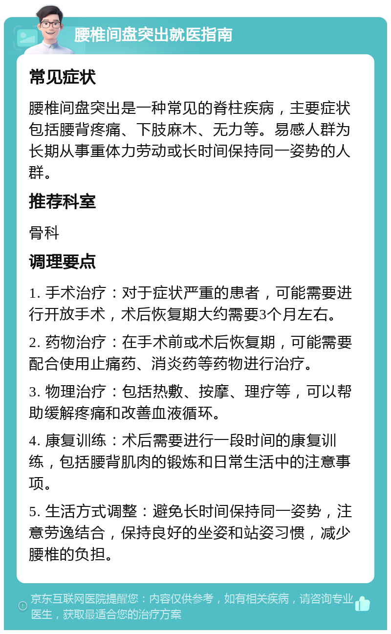 腰椎间盘突出就医指南 常见症状 腰椎间盘突出是一种常见的脊柱疾病，主要症状包括腰背疼痛、下肢麻木、无力等。易感人群为长期从事重体力劳动或长时间保持同一姿势的人群。 推荐科室 骨科 调理要点 1. 手术治疗：对于症状严重的患者，可能需要进行开放手术，术后恢复期大约需要3个月左右。 2. 药物治疗：在手术前或术后恢复期，可能需要配合使用止痛药、消炎药等药物进行治疗。 3. 物理治疗：包括热敷、按摩、理疗等，可以帮助缓解疼痛和改善血液循环。 4. 康复训练：术后需要进行一段时间的康复训练，包括腰背肌肉的锻炼和日常生活中的注意事项。 5. 生活方式调整：避免长时间保持同一姿势，注意劳逸结合，保持良好的坐姿和站姿习惯，减少腰椎的负担。