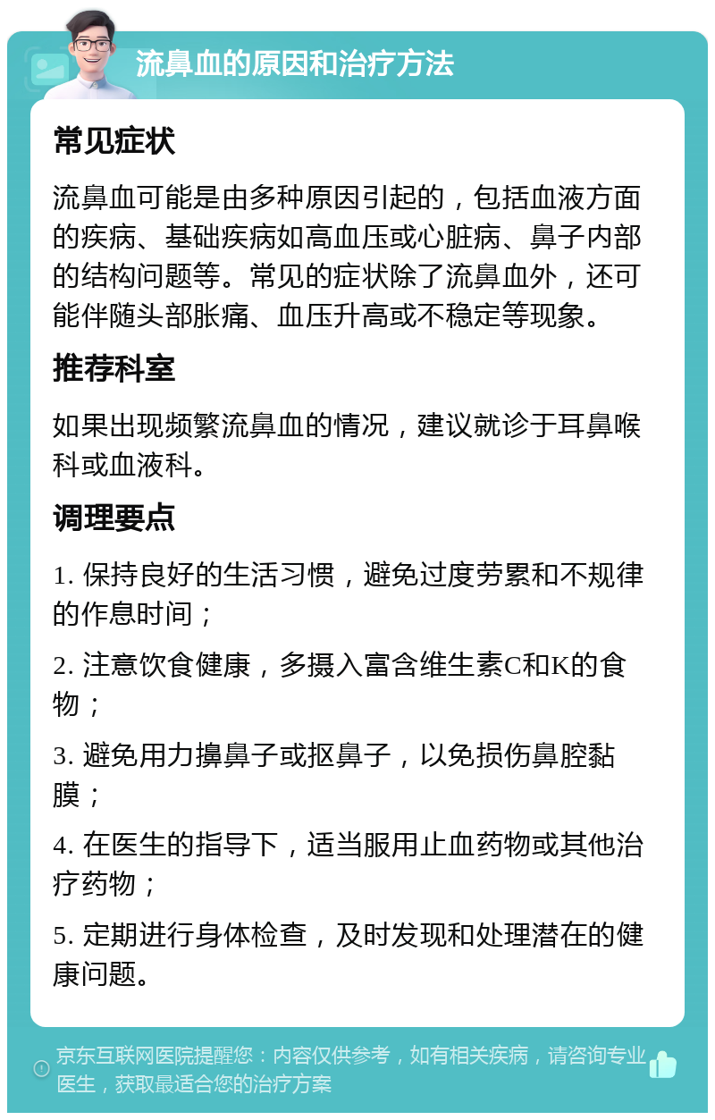 流鼻血的原因和治疗方法 常见症状 流鼻血可能是由多种原因引起的，包括血液方面的疾病、基础疾病如高血压或心脏病、鼻子内部的结构问题等。常见的症状除了流鼻血外，还可能伴随头部胀痛、血压升高或不稳定等现象。 推荐科室 如果出现频繁流鼻血的情况，建议就诊于耳鼻喉科或血液科。 调理要点 1. 保持良好的生活习惯，避免过度劳累和不规律的作息时间； 2. 注意饮食健康，多摄入富含维生素C和K的食物； 3. 避免用力擤鼻子或抠鼻子，以免损伤鼻腔黏膜； 4. 在医生的指导下，适当服用止血药物或其他治疗药物； 5. 定期进行身体检查，及时发现和处理潜在的健康问题。