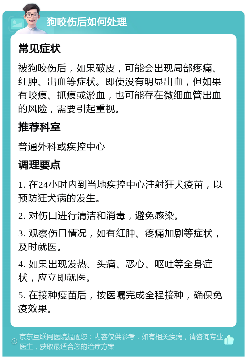 狗咬伤后如何处理 常见症状 被狗咬伤后，如果破皮，可能会出现局部疼痛、红肿、出血等症状。即使没有明显出血，但如果有咬痕、抓痕或淤血，也可能存在微细血管出血的风险，需要引起重视。 推荐科室 普通外科或疾控中心 调理要点 1. 在24小时内到当地疾控中心注射狂犬疫苗，以预防狂犬病的发生。 2. 对伤口进行清洁和消毒，避免感染。 3. 观察伤口情况，如有红肿、疼痛加剧等症状，及时就医。 4. 如果出现发热、头痛、恶心、呕吐等全身症状，应立即就医。 5. 在接种疫苗后，按医嘱完成全程接种，确保免疫效果。