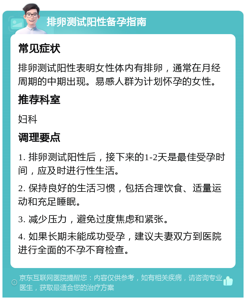 排卵测试阳性备孕指南 常见症状 排卵测试阳性表明女性体内有排卵，通常在月经周期的中期出现。易感人群为计划怀孕的女性。 推荐科室 妇科 调理要点 1. 排卵测试阳性后，接下来的1-2天是最佳受孕时间，应及时进行性生活。 2. 保持良好的生活习惯，包括合理饮食、适量运动和充足睡眠。 3. 减少压力，避免过度焦虑和紧张。 4. 如果长期未能成功受孕，建议夫妻双方到医院进行全面的不孕不育检查。