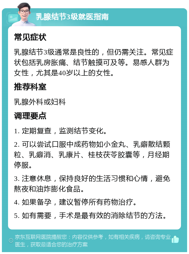 乳腺结节3级就医指南 常见症状 乳腺结节3级通常是良性的，但仍需关注。常见症状包括乳房胀痛、结节触摸可及等。易感人群为女性，尤其是40岁以上的女性。 推荐科室 乳腺外科或妇科 调理要点 1. 定期复查，监测结节变化。 2. 可以尝试口服中成药物如小金丸、乳癖散结颗粒、乳癖消、乳康片、桂枝茯苓胶囊等，月经期停服。 3. 注意休息，保持良好的生活习惯和心情，避免熬夜和油炸膨化食品。 4. 如果备孕，建议暂停所有药物治疗。 5. 如有需要，手术是最有效的消除结节的方法。