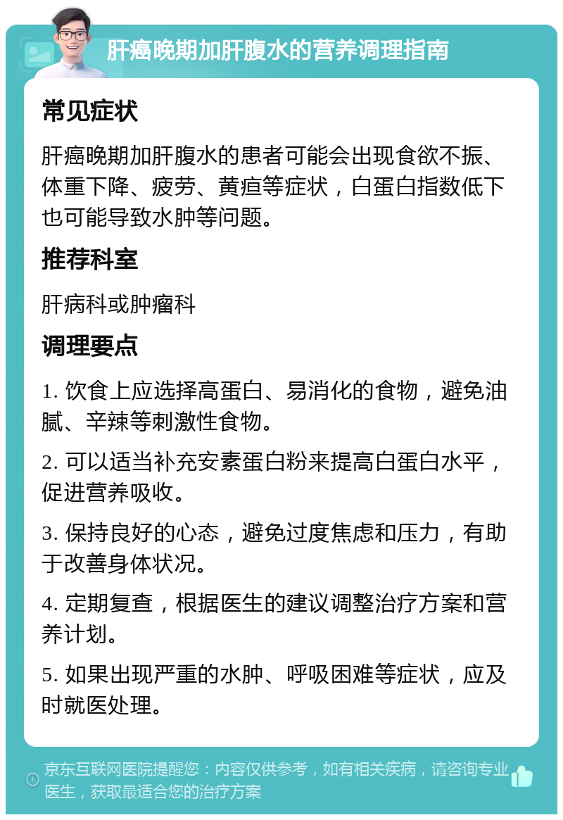 肝癌晚期加肝腹水的营养调理指南 常见症状 肝癌晚期加肝腹水的患者可能会出现食欲不振、体重下降、疲劳、黄疸等症状，白蛋白指数低下也可能导致水肿等问题。 推荐科室 肝病科或肿瘤科 调理要点 1. 饮食上应选择高蛋白、易消化的食物，避免油腻、辛辣等刺激性食物。 2. 可以适当补充安素蛋白粉来提高白蛋白水平，促进营养吸收。 3. 保持良好的心态，避免过度焦虑和压力，有助于改善身体状况。 4. 定期复查，根据医生的建议调整治疗方案和营养计划。 5. 如果出现严重的水肿、呼吸困难等症状，应及时就医处理。