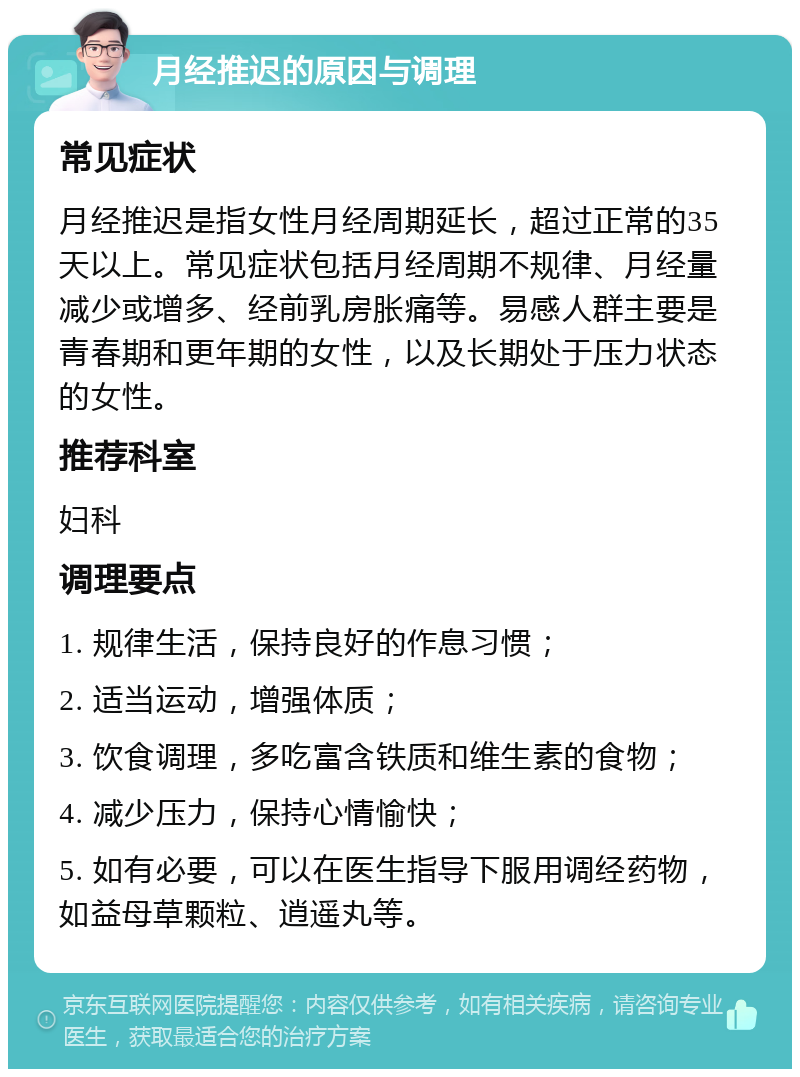 月经推迟的原因与调理 常见症状 月经推迟是指女性月经周期延长，超过正常的35天以上。常见症状包括月经周期不规律、月经量减少或增多、经前乳房胀痛等。易感人群主要是青春期和更年期的女性，以及长期处于压力状态的女性。 推荐科室 妇科 调理要点 1. 规律生活，保持良好的作息习惯； 2. 适当运动，增强体质； 3. 饮食调理，多吃富含铁质和维生素的食物； 4. 减少压力，保持心情愉快； 5. 如有必要，可以在医生指导下服用调经药物，如益母草颗粒、逍遥丸等。