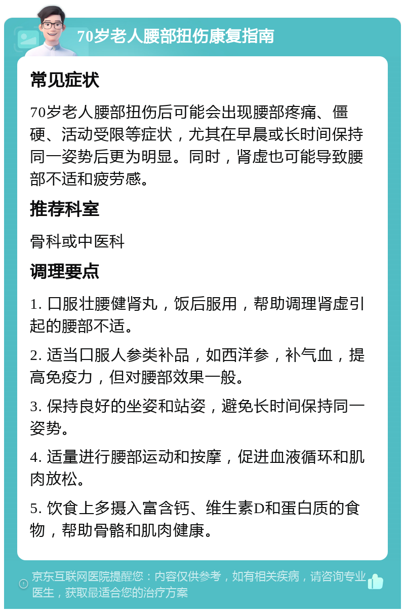 70岁老人腰部扭伤康复指南 常见症状 70岁老人腰部扭伤后可能会出现腰部疼痛、僵硬、活动受限等症状，尤其在早晨或长时间保持同一姿势后更为明显。同时，肾虚也可能导致腰部不适和疲劳感。 推荐科室 骨科或中医科 调理要点 1. 口服壮腰健肾丸，饭后服用，帮助调理肾虚引起的腰部不适。 2. 适当口服人参类补品，如西洋参，补气血，提高免疫力，但对腰部效果一般。 3. 保持良好的坐姿和站姿，避免长时间保持同一姿势。 4. 适量进行腰部运动和按摩，促进血液循环和肌肉放松。 5. 饮食上多摄入富含钙、维生素D和蛋白质的食物，帮助骨骼和肌肉健康。