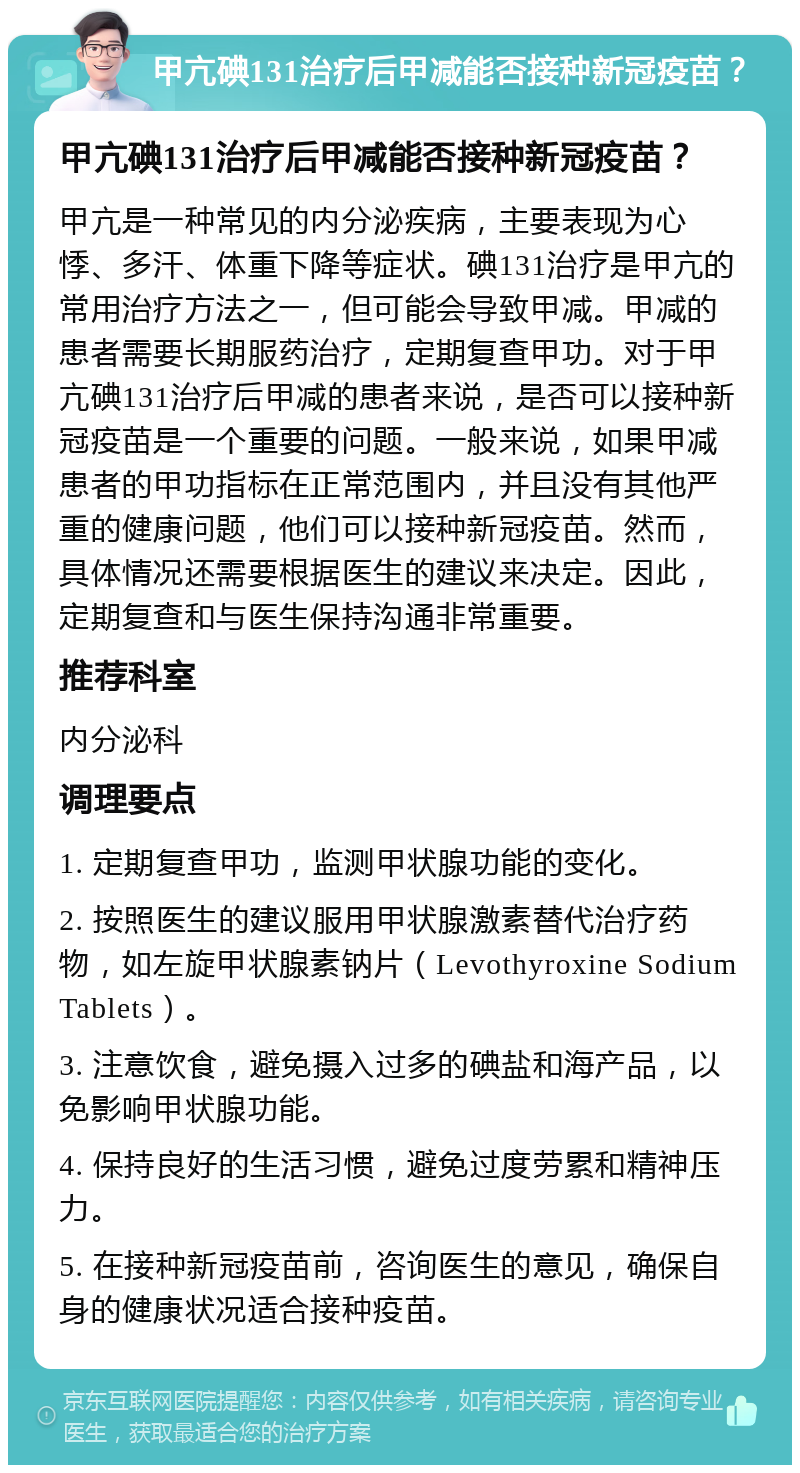 甲亢碘131治疗后甲减能否接种新冠疫苗？ 甲亢碘131治疗后甲减能否接种新冠疫苗？ 甲亢是一种常见的内分泌疾病，主要表现为心悸、多汗、体重下降等症状。碘131治疗是甲亢的常用治疗方法之一，但可能会导致甲减。甲减的患者需要长期服药治疗，定期复查甲功。对于甲亢碘131治疗后甲减的患者来说，是否可以接种新冠疫苗是一个重要的问题。一般来说，如果甲减患者的甲功指标在正常范围内，并且没有其他严重的健康问题，他们可以接种新冠疫苗。然而，具体情况还需要根据医生的建议来决定。因此，定期复查和与医生保持沟通非常重要。 推荐科室 内分泌科 调理要点 1. 定期复查甲功，监测甲状腺功能的变化。 2. 按照医生的建议服用甲状腺激素替代治疗药物，如左旋甲状腺素钠片（Levothyroxine Sodium Tablets）。 3. 注意饮食，避免摄入过多的碘盐和海产品，以免影响甲状腺功能。 4. 保持良好的生活习惯，避免过度劳累和精神压力。 5. 在接种新冠疫苗前，咨询医生的意见，确保自身的健康状况适合接种疫苗。