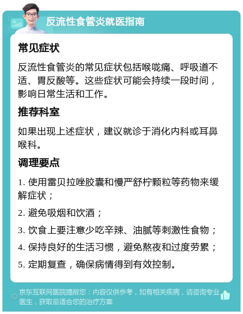 反流性食管炎就医指南 常见症状 反流性食管炎的常见症状包括喉咙痛、呼吸道不适、胃反酸等。这些症状可能会持续一段时间，影响日常生活和工作。 推荐科室 如果出现上述症状，建议就诊于消化内科或耳鼻喉科。 调理要点 1. 使用雷贝拉唑胶囊和慢严舒柠颗粒等药物来缓解症状； 2. 避免吸烟和饮酒； 3. 饮食上要注意少吃辛辣、油腻等刺激性食物； 4. 保持良好的生活习惯，避免熬夜和过度劳累； 5. 定期复查，确保病情得到有效控制。