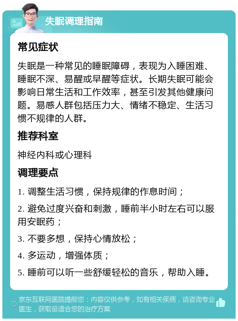 失眠调理指南 常见症状 失眠是一种常见的睡眠障碍，表现为入睡困难、睡眠不深、易醒或早醒等症状。长期失眠可能会影响日常生活和工作效率，甚至引发其他健康问题。易感人群包括压力大、情绪不稳定、生活习惯不规律的人群。 推荐科室 神经内科或心理科 调理要点 1. 调整生活习惯，保持规律的作息时间； 2. 避免过度兴奋和刺激，睡前半小时左右可以服用安眠药； 3. 不要多想，保持心情放松； 4. 多运动，增强体质； 5. 睡前可以听一些舒缓轻松的音乐，帮助入睡。